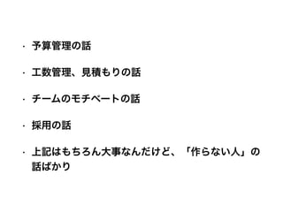 • 予算管理の話
• 工数管理、見積もりの話
• チームのモチベートの話
• 採用の話
• 上記はもちろん大事なんだけど、「作らない人」の
話ばかり
 