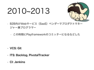 • B2B向けWebサービス（SaaS）ベンダーでプロダクトマネー
ジャー兼プログラマー
• この時期にPlayframeworkのコミッターになるなどした
!
• VCS: Git
• ITS: Backlog, PivotalTracker
• CI: Jenkins
2010 2013
 