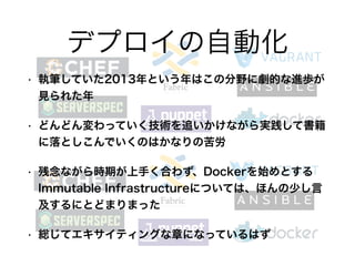 • 執筆していた2013年という年はこの分野に劇的な進歩が
見られた年
• どんどん変わっていく技術を追いかけながら実践して書籍
に落としこんでいくのはかなりの苦労
• 残念ながら時期が上手く合わず、Dockerを始めとする
Immutable Infrastructureについては、ほんの少し言
及するにとどまりまった
• 総じてエキサイティングな章になっているはず
デプロイの自動化
 