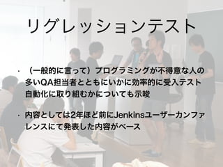• （一般的に言って）プログラミングが不得意な人の
多いQA担当者とともにいかに効率的に受入テスト
自動化に取り組むかについても示唆
• 内容としては2年ほど前にJenkinsユーザーカンファ
レンスにて発表した内容がベース
リグレッションテスト
 