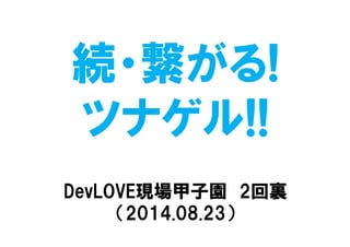 続・繋がる!
ツナゲル!!
DevLOVE現場甲子園 2回裏
（2014.08.23）
 