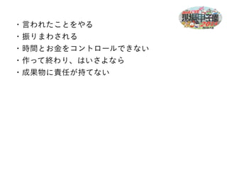 ・言われたことをやる 
・振りまわされる 
・時間とお金をコントロールできない 
・作って終わり、はいさよなら 
・成果物に責任が持てない 
 