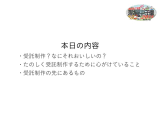 本日の内容 
・受託制作？なにそれおいしいの？ 
・たのしく受託制作するために心がけていること 
・受託制作の先にあるもの 
 
