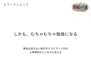 2.ワークショップ 
しかも、むちゃむちゃ勉強になる 
普段は見えない数字やクライアント内の 
人間関係みたいなのも見える 
 