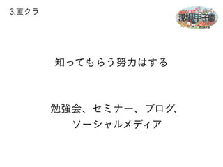 3.直クラ 
知ってもらう努力はする 
勉強会、セミナー、ブログ、 
ソーシャルメディア 
 
