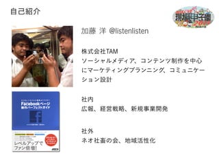 加藤 洋 @listenlisten 
株式会社TAM 
ソーシャルメディア、コンテンツ制作を中心 
にマーケティングプランニング、コミュニケー 
ション設計 
自己紹介 
社内 
広報、経営戦略、新規事業開発 
社外 
ネオ社畜の会、地域活性化 
 