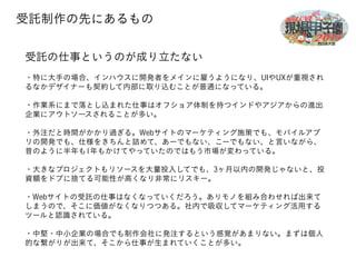 受託制作の先にあるもの 
受託の仕事というのが成り立たない 
! 
・特に大手の場合、インハウスに開発者をメインに雇うようになり、UIやUXが重視され 
るなかデザイナーも契約して内部に取り込むことが普通になっている。 
! 
・作業系にまで落とし込まれた仕事はオフショア体制を持つインドやアジアからの進出 
企業にアウトソースされることが多い。 
! 
・外注だと時間がかかり過ぎる。Webサイトのマーケティング施策でも、モバイルアプ 
リの開発でも、仕様をきちんと詰めて、あーでもない、こーでもない、と言いながら、 
昔のように半年も1年もかけてやっていたのではもう市場が変わっている。 
! 
・大きなプロジェクトもリソースを大量投入してでも、3ヶ月以内の開発じゃないと、投 
資額をドブに捨てる可能性が高くなり非常にリスキー。 
! 
・Webサイトの受託の仕事はなくなっていくだろう。ありモノを組み合わせれば出来て 
しまうので、そこに価値がなくなりつつある。社内で吸収してマーケティング活用する 
ツールと認識されている。 
! 
・中堅・中小企業の場合でも制作会社に発注するという感覚があまりない。まずは個人 
的な繋がりが出来て、そこから仕事が生まれていくことが多い。 
 
