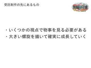 受託制作の先にあるもの 
・いくつかの視点で物事を見る必要がある 
・大きい螺旋を描いて確実に成長していく 
 