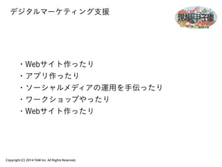 デジタルマーケティング支援 
・Webサイト作ったり 
・アプリ作ったり 
・ソーシャルメディアの運用を手伝ったり 
・ワークショップやったり 
・Webサイト作ったり 
Copyright (C) 2014 TAM Inc. All Rights Reserved. 
 