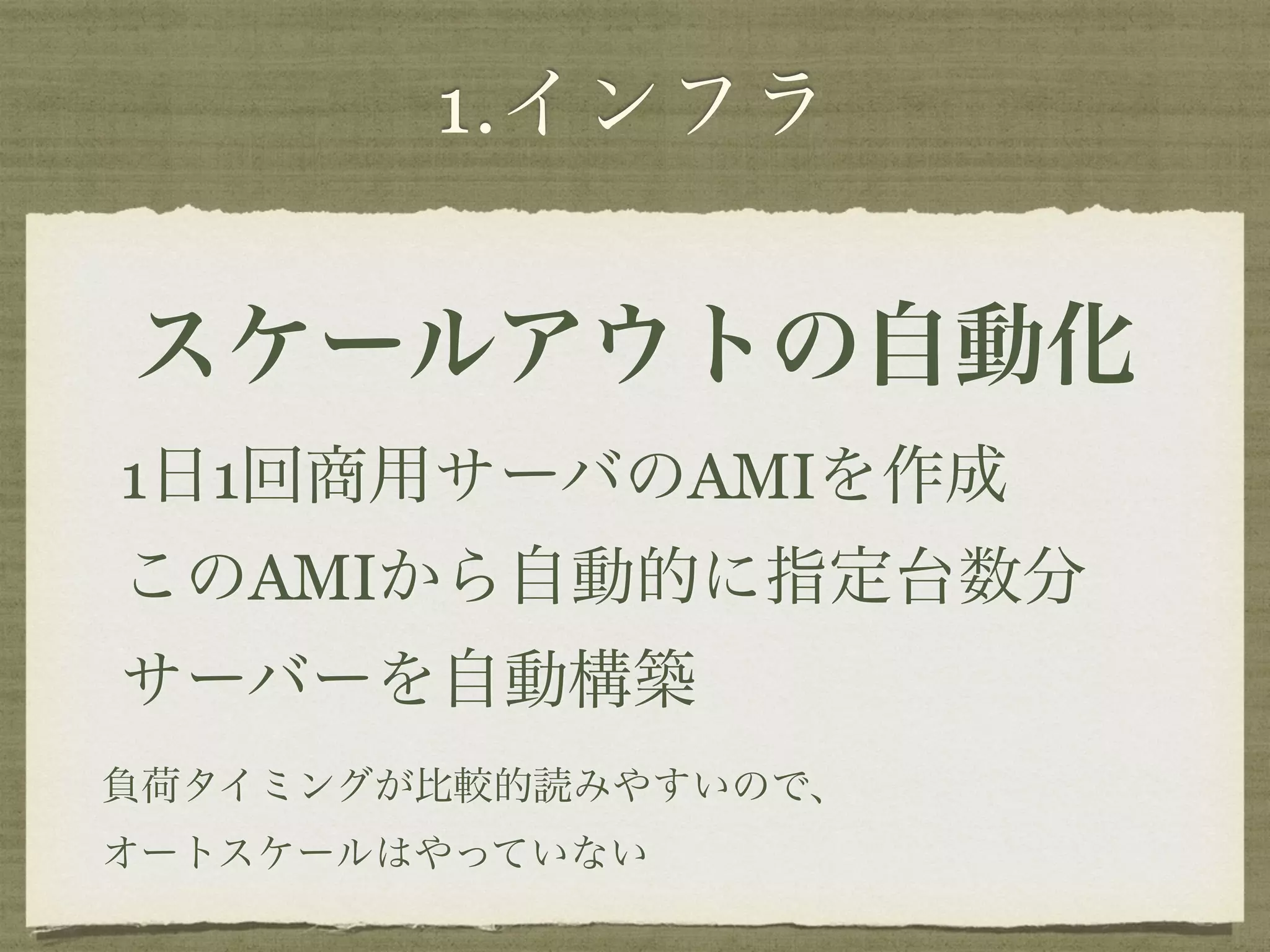 1.インフラ 
スケールアウトの自動化 
1日1回商用サーバのAMIを作成 
このAMIから自動的に指定台数分 
サーバーを自動構築 
負荷タイミングが比較的読みやすいので、 
オートスケールはやっていない 
 