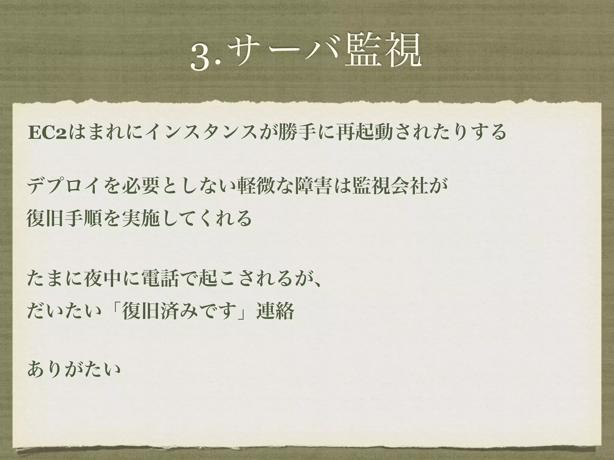 3.サーバ監視 
EC2はまれにインスタンスが勝手に再起動されたりする 
デプロイを必要としない軽微な障害は監視会社が 
復旧手順を実施してくれる 
たまに夜中に電話で起こされるが、 
だいたい「復旧済みです」連絡 
! 
ありがたい 
 