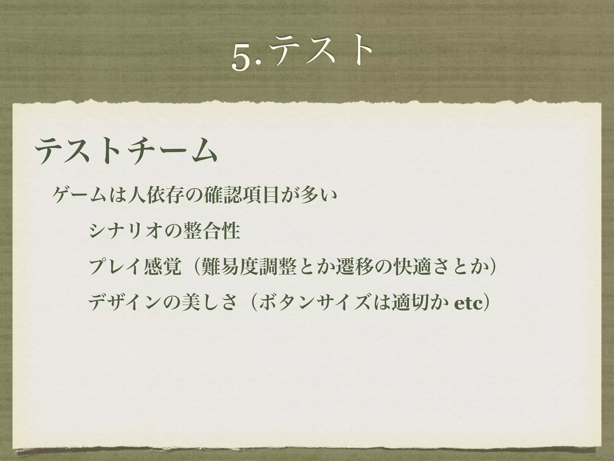 5.テスト 
テストチーム 
ゲームは人依存の確認項目が多い 
シナリオの整合性 
プレイ感覚（難易度調整とか遷移の快適さとか） 
デザインの美しさ（ボタンサイズは適切か etc） 
 