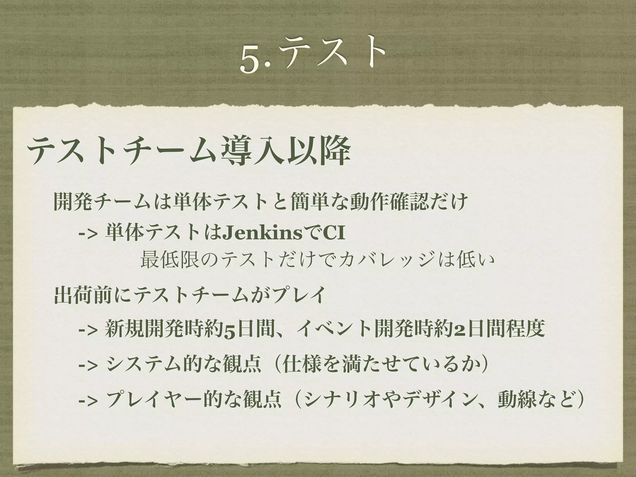 5.テスト 
テストチーム導入以降 
開発チームは単体テストと簡単な動作確認だけ 
-> 単体テストはJenkinsでCI 
最低限のテストだけでカバレッジは低い 
出荷前にテストチームがプレイ 
-> 新規開発時約5日間、イベント開発時約2日間程度 
-> システム的な観点（仕様を満たせているか） 
-> プレイヤー的な観点（シナリオやデザイン、動線など） 
 