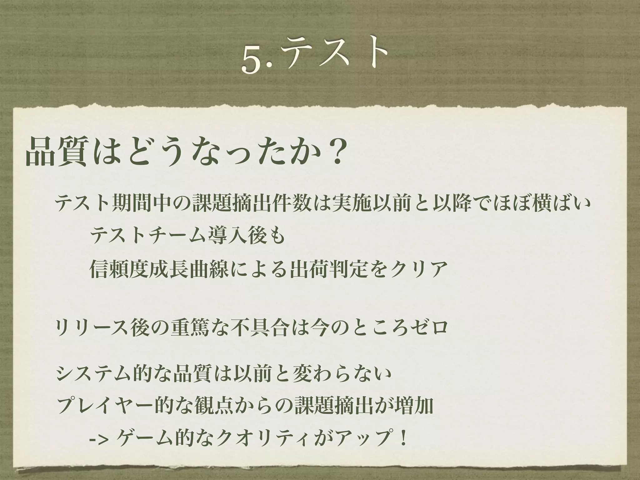 5.テスト 
品質はどうなったか？ 
テスト期間中の課題摘出件数は実施以前と以降でほぼ横ばい 
テストチーム導入後も 
信頼度成長曲線による出荷判定をクリア 
リリース後の重篤な不具合は今のところゼロ 
システム的な品質は以前と変わらない 
プレイヤー的な観点からの課題摘出が増加 
-> ゲーム的なクオリティがアップ！ 
 