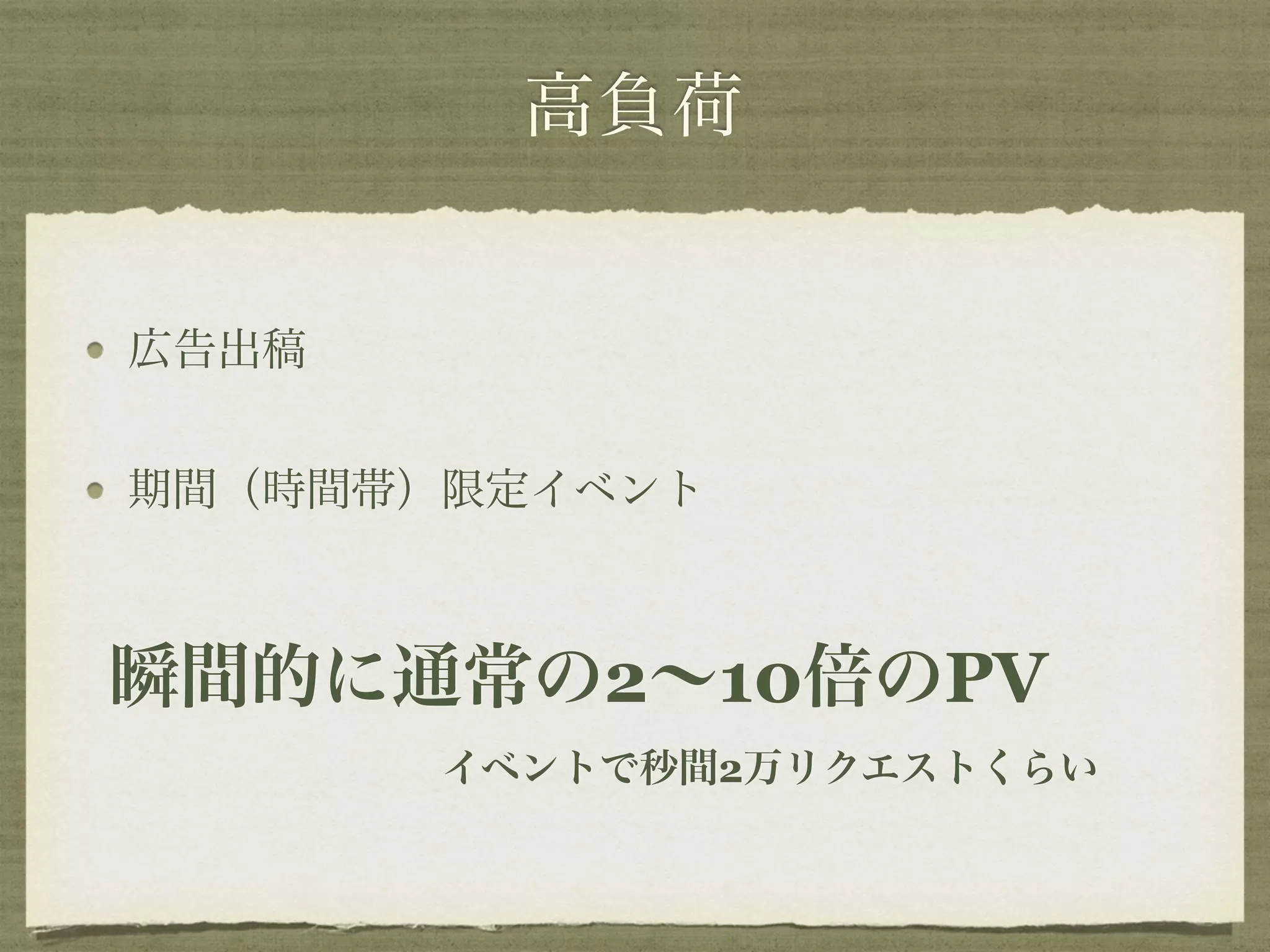 高負荷 
広告出稿 
期間（時間帯）限定イベント 
瞬間的に通常の2～10倍のPV 
イベントで秒間2万リクエストくらい 
 