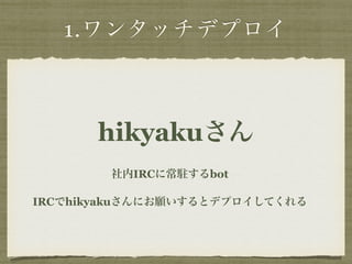 1.ワンタッチデプロイ 
hikyakuさん 
社内IRCに常駐するbot 
IRCでhikyakuさんにお願いするとデプロイしてくれる 
 