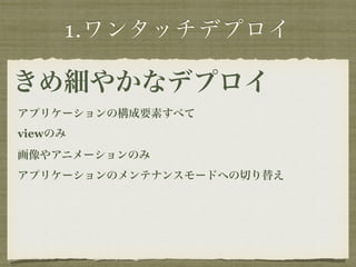 1.ワンタッチデプロイ 
きめ細やかなデプロイ 
アプリケーションの構成要素すべて 
viewのみ 
画像やアニメーションのみ 
アプリケーションのメンテナンスモードへの切り替え 
 