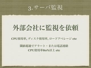 3.サーバ監視 
外部会社に監視を依頼 
CPU使用率, ディスク使用率, ロードアベレージ etc 
閾値超過でアラート・または電話連絡 
CPU使用率80%以上 etc 
 