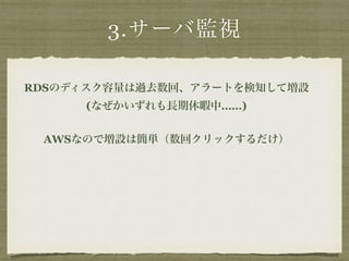 3.サーバ監視 
RDSのディスク容量は過去数回、アラートを検知して増設 
(なぜかいずれも長期休暇中……) 
AWSなので増設は簡単（数回クリックするだけ） 
 