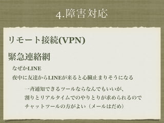 4.障害対応 
リモート接続(VPN) 
緊急連絡網 
なぜかLINE 
夜中に友達からLINEが来ると心臓止まりそうになる 
一斉通知できるツールならなんでもいいが、 
割りとリアルタイムでのやりとりが求められるので 
チャットツールの方がよい（メールはだめ） 
 