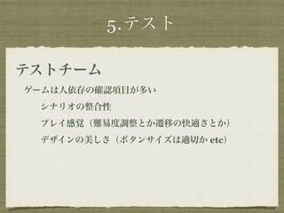 5.テスト 
テストチーム 
ゲームは人依存の確認項目が多い 
シナリオの整合性 
プレイ感覚（難易度調整とか遷移の快適さとか） 
デザインの美しさ（ボタンサイズは適切か etc） 
 