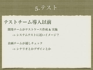 5.テスト 
テストチーム導入以前 
開発チームがテストケース作成 & 実施 
-> システムテストに近いイメージ？ 
企画チームが通しチェック 
-> シナリオとかデザインとか 
 