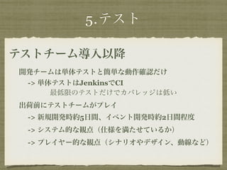 5.テスト 
テストチーム導入以降 
開発チームは単体テストと簡単な動作確認だけ 
-> 単体テストはJenkinsでCI 
最低限のテストだけでカバレッジは低い 
出荷前にテストチームがプレイ 
-> 新規開発時約5日間、イベント開発時約2日間程度 
-> システム的な観点（仕様を満たせているか） 
-> プレイヤー的な観点（シナリオやデザイン、動線など） 
 