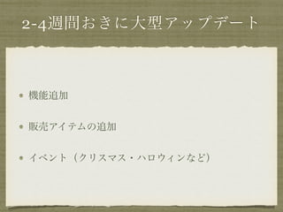 2-4週間おきに大型アップデート 
機能追加 
販売アイテムの追加 
イベント（クリスマス・ハロウィンなど） 
 