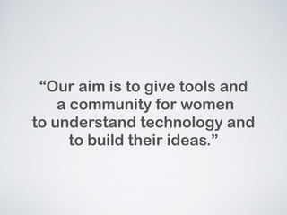 Our aim is to give tools and 
a community for women 
to understand technology and 
to build their ideas. 
 