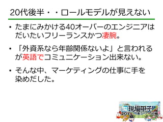 20代後半・・ロールモデルが⾒見見えない 
• たまにみかける40オーバーのエンジニアは 
だいたいフリーランスかつ凄腕。 
• 「外資系なら年年齢関係ないよ」と⾔言われる 
が英語でコミュニケーション出来ない。 
• そんな中、マーケティングの仕事に⼿手を 
染めだした。 
 