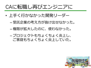 CAに転職し再びエンジニアに 
• 上⼿手く⾏行行かなかった開発リーダー 
– 受託企業の考え⽅方が抜け出せなかった。 
– 権限が拡⼤大したのに、使わなかった。 
– プロジェクトもちょくちょく炎上し、 
ご家庭もちょくちょく炎上していた。 
 