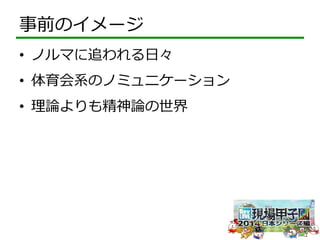 事前のイメージ 
• ノルマに追われる⽇日々 
• 体育会系のノミュニケーション 
• 理理論論よりも精神論論の世界 
 