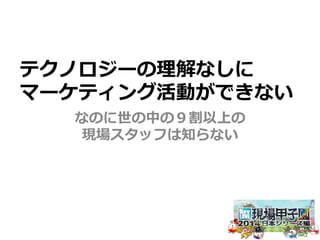 テクノロジーの理理解なしに 
マーケティング活動ができない 
なのに世の中の９割以上の 
現場スタッフは知らない 
 