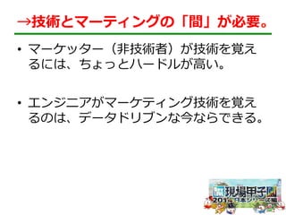 →技術とマーティングの「間」が必要。 
• マーケッター（⾮非技術者）が技術を覚え 
るには、ちょっとハードルが⾼高い。 
• エンジニアがマーケティング技術を覚え 
るのは、データドリブンな今ならできる。 
 