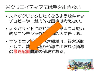 ※クリエイティブには⼿手を出さない 
• ⼈人々がクリックしたくなるようなキャッ 
チコピーや、魅⼒力力的な画像は考えない。 
• ⼈人々がサイトに訪れたくなるような魅⼒力力 
的なコンテンツ作りも別の⼈人に任せる。 
• エンジニアがやるべき領領域は、経営活動 
として、数値管理理から導き出される資源 
の最適配置問題の解決である。 
 