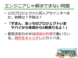 エンジニアじゃ解決できない問題 
• どのプロジェクトに何⼈人アサインすべき 
か。納期は？予算は？ 
• 「すまん、あっちのプロジェクトいま 
ヤバイから来週からA君借りるよ！」 
• 意思決定の⼤大半は技術の外側で動いてい 
る。例例外をキャッチしに⾏行行くべき。 
 