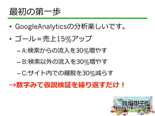 最初の第⼀一歩 
• GoogleAnalyticsの分析楽しいです。 
• ゴール＝売上15%アップ 
– A:検索索からの流流⼊入を30%増やす 
– B:検索索以外の流流⼊入を30%増やす 
– C:サイト内での離離脱を30%減らす 
→数字みて仮説検証を繰り返すだけ！ 
 