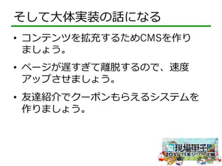 そして⼤大体実装の話になる 
• コンテンツを拡充するためCMSを作り 
ましょう。 
• ページが遅すぎて離離脱するので、速度度 
アップさせましょう。 
• 友達紹介でクーポンもらえるシステムを 
作りましょう。 
 