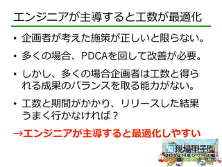エンジニアが主導すると⼯工数が最適化 
• 企画者が考えた施策が正しいと限らない。 
• 多くの場合、PDCAを回して改善が必要。 
• しかし、多くの場合企画者は⼯工数と得ら 
れる成果のバランスを取る能⼒力力がない。 
• ⼯工数と期間がかかり、リリースした結果 
うまく⾏行行かなければ？ 
→エンジニアが主導すると最適化しやすい 
 
