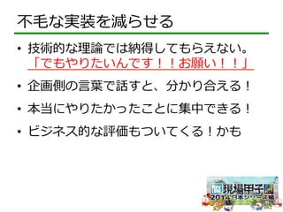 不不⽑毛な実装を減らせる 
• 技術的な理理論論では納得してもらえない。 
「でもやりたいんです！！お願い！！」 
• 企画側の⾔言葉葉で話すと、分かり合える！ 
• 本当にやりたかったことに集中できる！ 
• ビジネス的な評価もついてくる！かも 
 