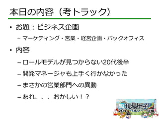 本⽇日の内容（考トラック） 
• お題：ビジネス企画 
– マーケティング・営業・経営企画・バックオフィス 
• 内容 
– ロールモデルが⾒見見つからない20代後半 
– 開発マネージャも上⼿手く⾏行行かなかった 
– まさかの営業部⾨門への異異動 
– あれ、、、おかしい！？ 
 