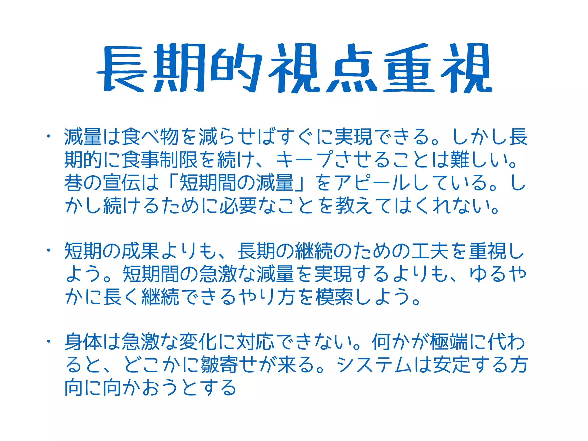 長期的視点重視
• 減量は食べ物を減らせばすぐに実現できる。しかし長
期的に食事制限を続け、キープさせることは難しい。
巷の宣伝は「短期間の減量」をアピールしている。し
かし続けるために必要なことを教えてはくれない。
• 短期の成果よりも、長期の継続のための工夫を重視し
よう。短期間の急激な減量を実現するよりも、ゆるや
かに長く継続できるやり方を模索しよう。
• 身体は急激な変化に対応できない。何かが極端に代わ
ると、どこかに皺寄せが来る。システムは安定する方
向に向かおうとする
 