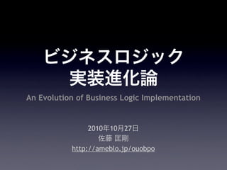 ビジネスロジック
実装進化論
2010年10月27日
佐藤 匡剛
http://ameblo.jp/ouobpo
An Evolution of Business Logic Implementation
 