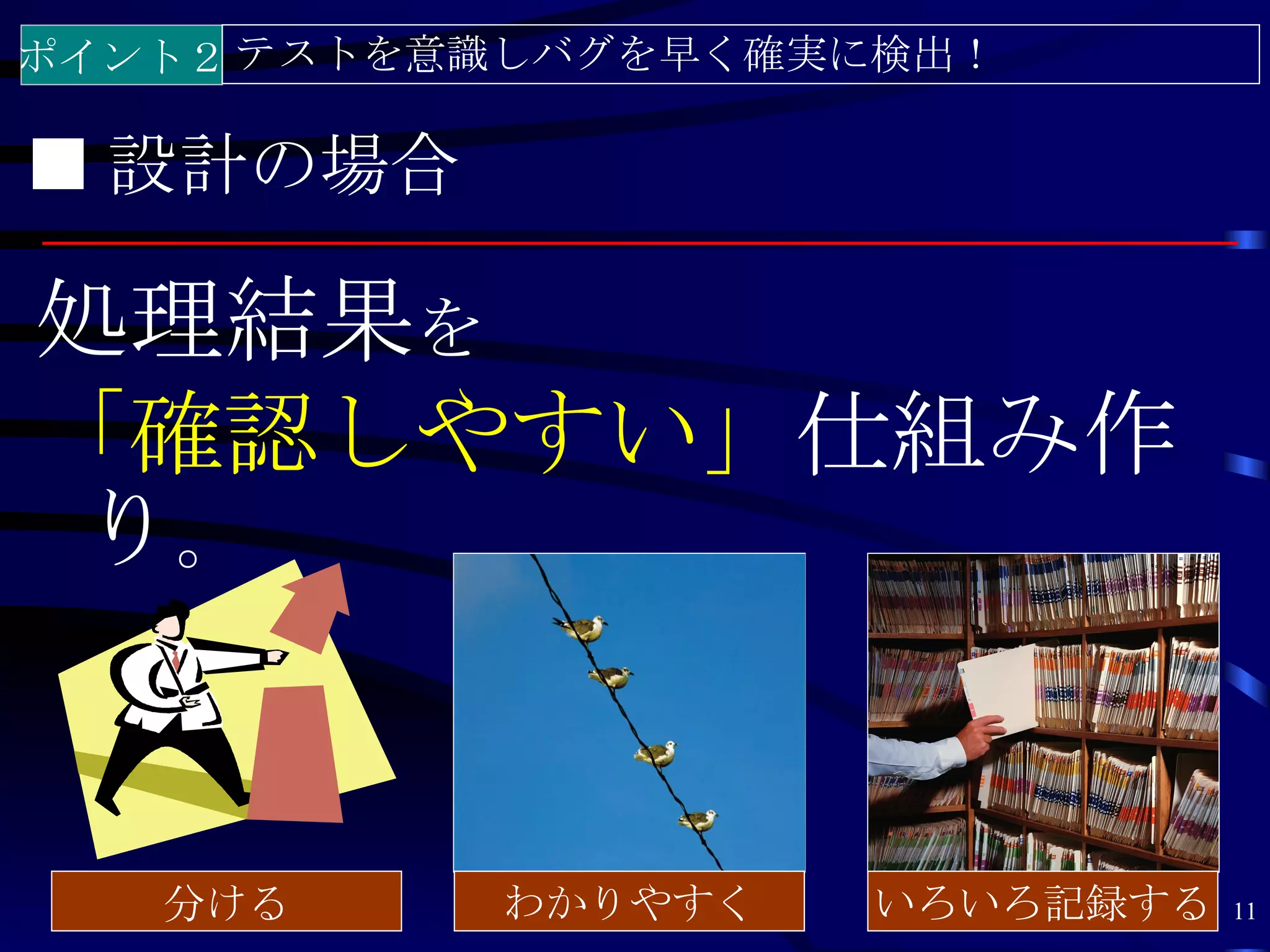ポイント２ テストを意識しバグを早く確実に検出！

■ 設計の場合

処理結果を
「確認しやすい」仕組み作
 り。


   分ける     わかりやすく   いろいろ記録する   11
 
