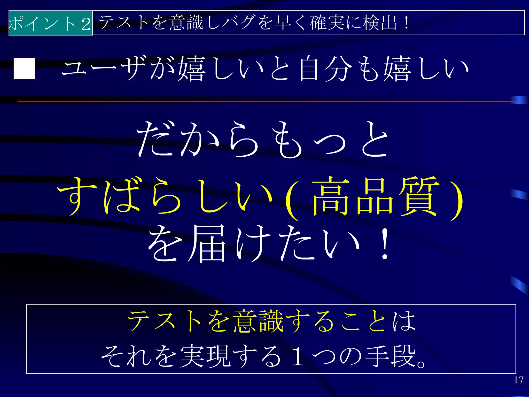 ポイント２ テストを意識しバグを早く確実に検出！

■ ユーザが嬉しいと自分も嬉しい

    だからもっと
  すばらしい ( 高品質 )
    を届けたい！
      テストを意識することは
     それを実現する１つの手段。
                           17
 