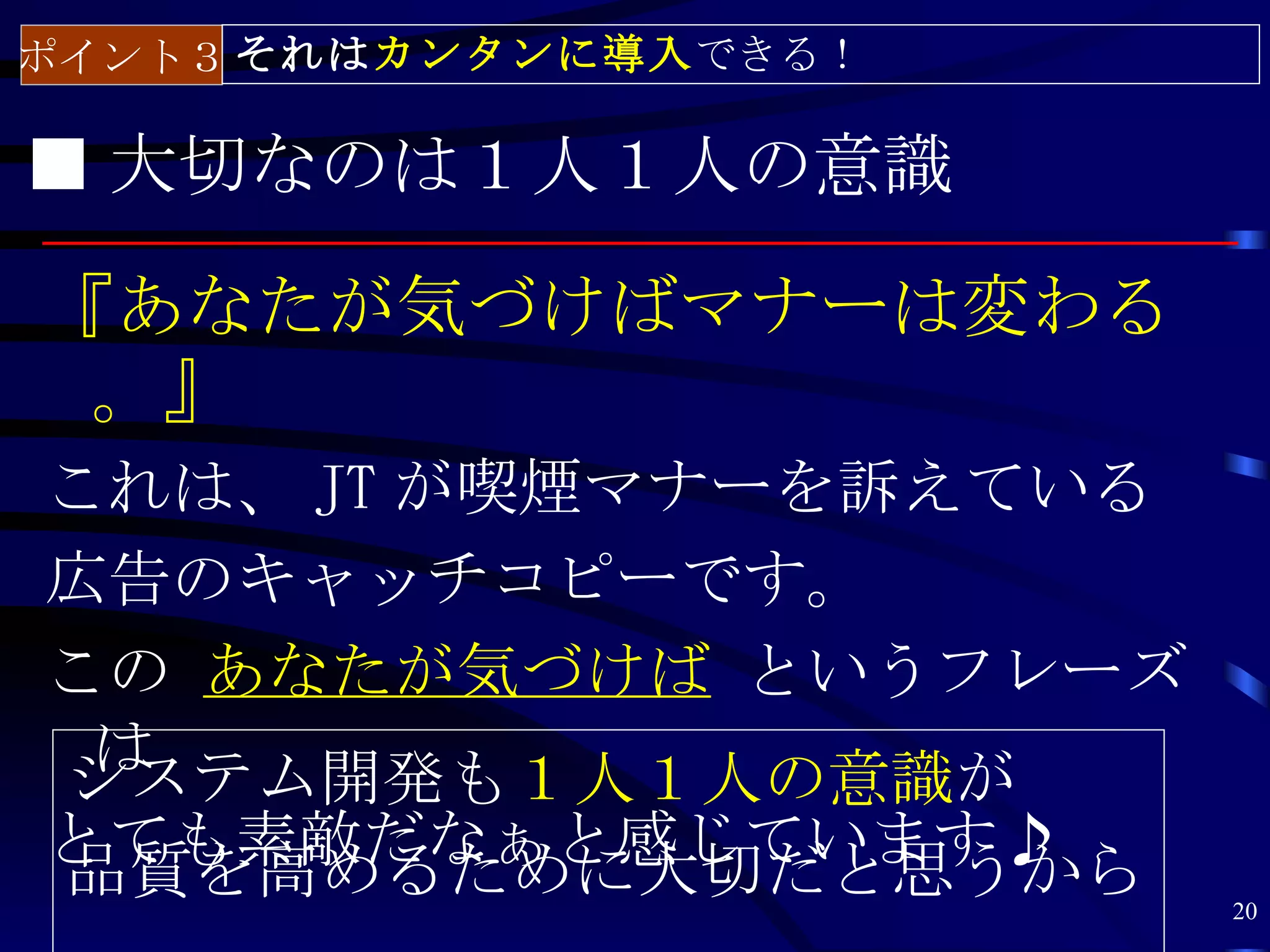 ポイント３ それはカンタンに導入できる！

■ 大切なのは１人１人の意識

『あなたが気づけばマナーは変わる
 。』
これは、 JT が喫煙マナーを訴えている
広告のキャッチコピーです。
この あなたが気づけば というフレーズ
 は
システム開発も１人１人の意識が
とても素敵だなぁと感じています♪
品質を高めるために大切だと思うから      20
 