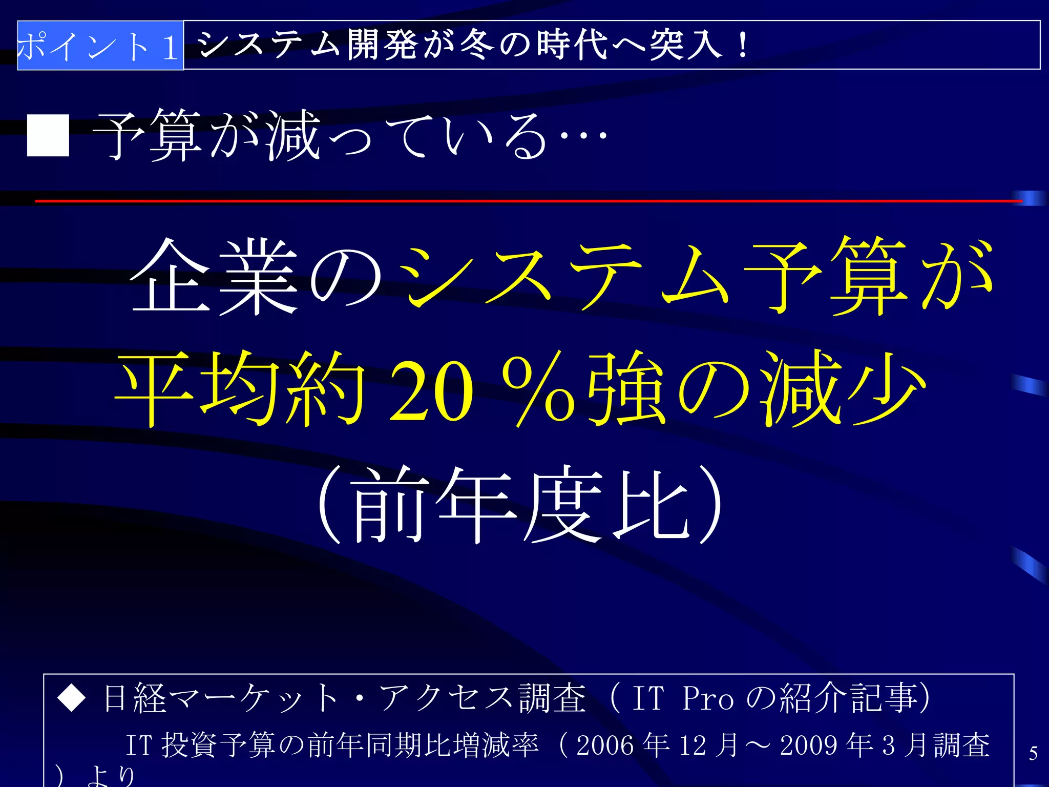ポイント１ システム開発が冬の時代へ突入！

■ 予算が減っている…

　企業のシステム予算が
 平均約 20 ％強の減少
   （前年度比）
 ◆ 日経マーケット・アクセス調査（ IT Pro の紹介記事）
   IT 投資予算の前年同期比増減率（ 2006 年 12 月～ 2009 年 3 月調査   5
 