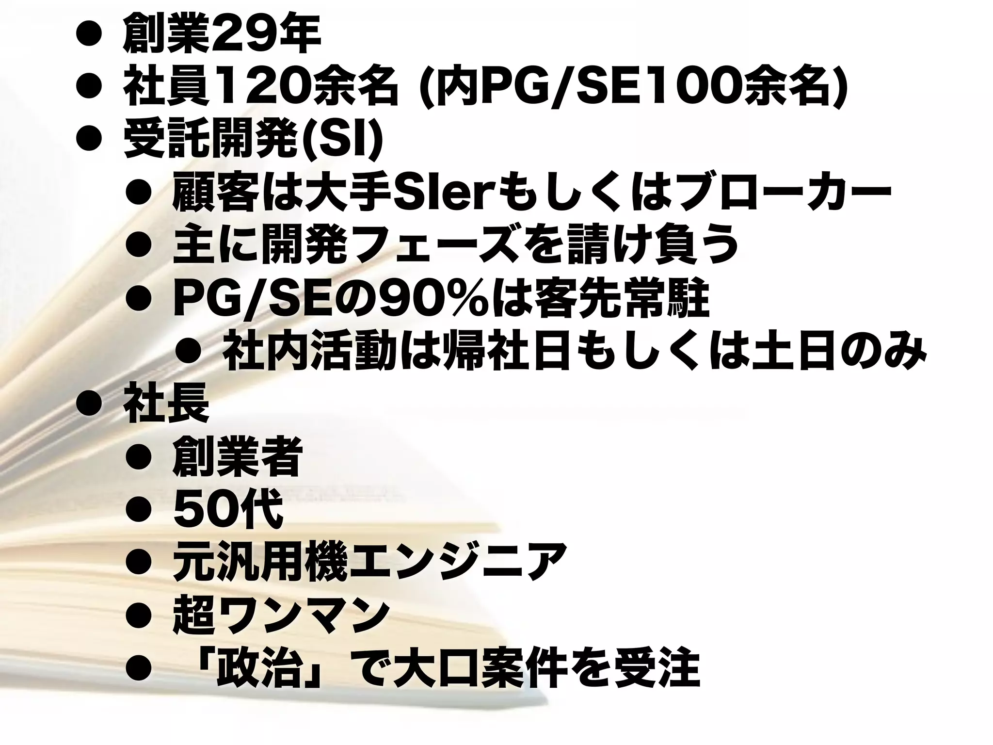 l  創業29年
l  社員120余名 (内PG/SE100余名)
l  受託開発(SI)
    l  顧客は大手SIerもしくはブローカー
    l  主に開発フェーズを請け負う
    l  PG/SEの90%は客先常駐
        l  社内活動は帰社日もしくは土日のみ
l  社長
    l  創業者
    l  50代
    l  元汎用機エンジニア
    l  超ワンマン
    l  「政治」で大口案件を受注
 