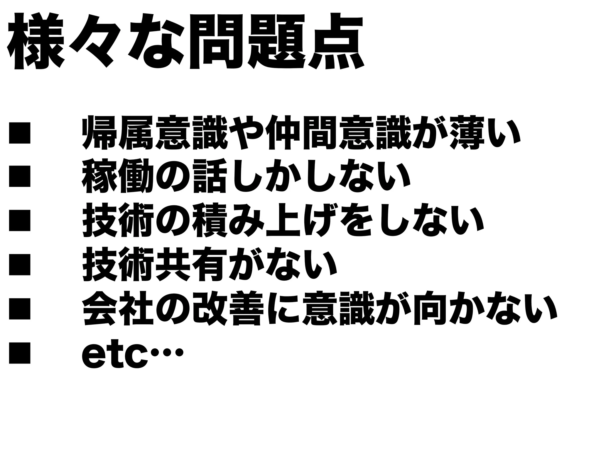 様々な問題点
n    帰属意識や仲間意識が薄い
n    稼働の話しかしない
n    技術の積み上げをしない
n    技術共有がない
n    会社の改善に意識が向かない
n    etc…
 