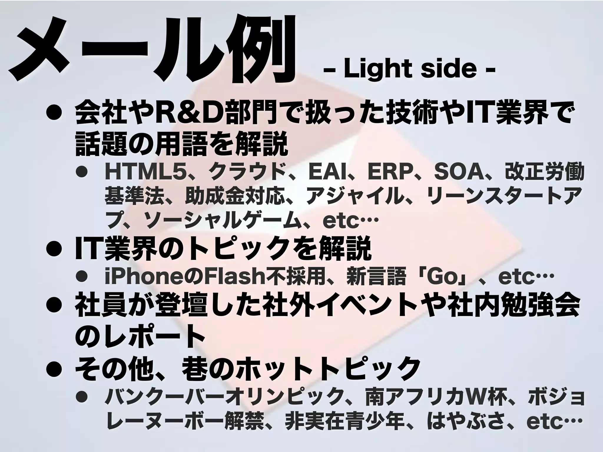 メール例             ‒ Light side -
l  会社やR&D部門で扱った技術やIT業界で
    話題の用語を解説
 l  HTML5、クラウド、EAI、ERP、SOA、改正労働
     基準法、助成金対応、アジャイル、リーンスタートア
     プ、ソーシャルゲーム、etc…
l  IT業界のトピックを解説
 l  iPhoneのFlash不採用、新言語「Go」、etc…
l  社員が登壇した社外イベントや社内勉強会
    のレポート
l  その他、 のホットトピック
 l  バンクーバーオリンピック、南アフリカW杯、ボジョ
     レーヌーボー解禁、非実在青少年 、はやぶさ、etc…
 